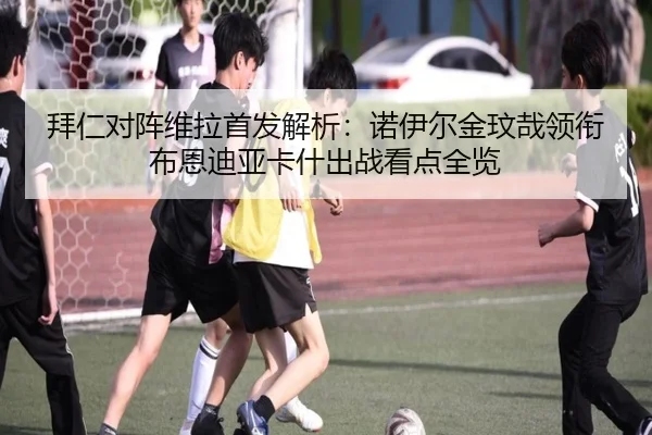 拜仁对阵维拉首发解析：诺伊尔金玟哉领衔布恩迪亚卡什出战看点全览
