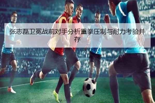 张志磊卫冕战前对手分析重拳压制与耐力考验并存
